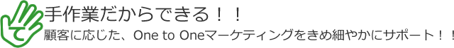 手作業だからできる！！顧客に応じた、One to Oneマーケティングをきめ細やかにサポート！！