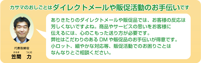 カサマのおしごとは、DM（ダイレクトメール）や販促品の封入作業のお手伝いです。ありきたりのダイレクトメールや販促品では、お客様の反応は芳しくないですよね。
商品やサービスの思いをお客様に伝えるには心のこもった送り方が必要です。
弊社はこだわりのあるＤＭや販促品の封入作業のお手伝いが得意です。
小ロット、細やかな対応等、販促活動でお困りの事はなんなりとご相談ください。